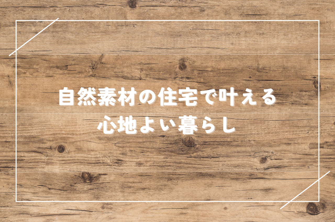 自然素材住宅で叶える心地よい暮らし｜選び方のポイントやメリット・デメリットも解説